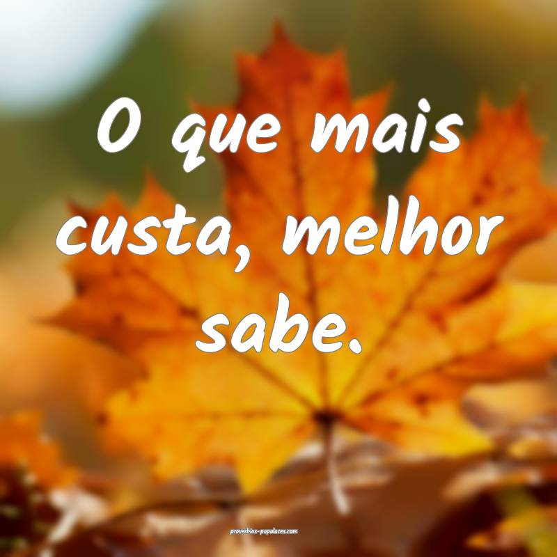 O que mais custa, melhor sabe.
...
