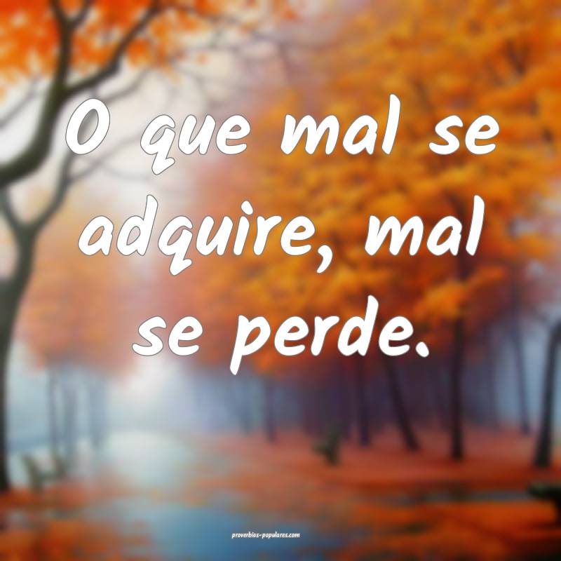 O que mal se adquire, mal se perde.
 ...