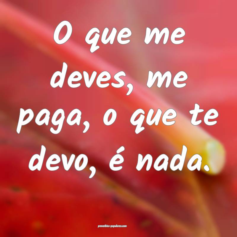 O que me deves, me paga, o que te devo, é nada.
...