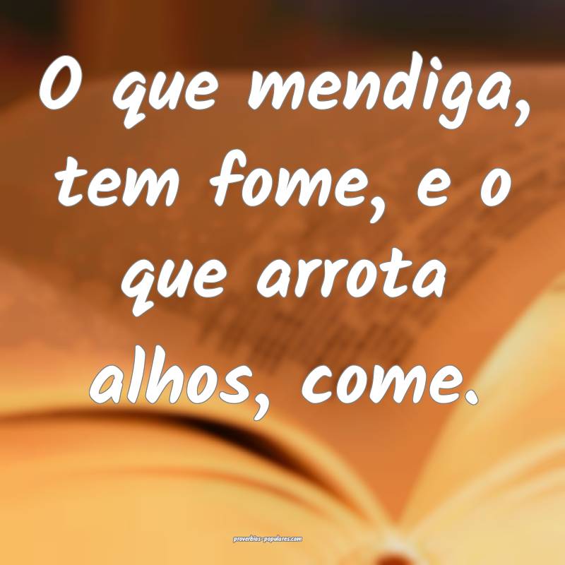 O que mendiga, tem fome, e o que arrota alhos, come.
...