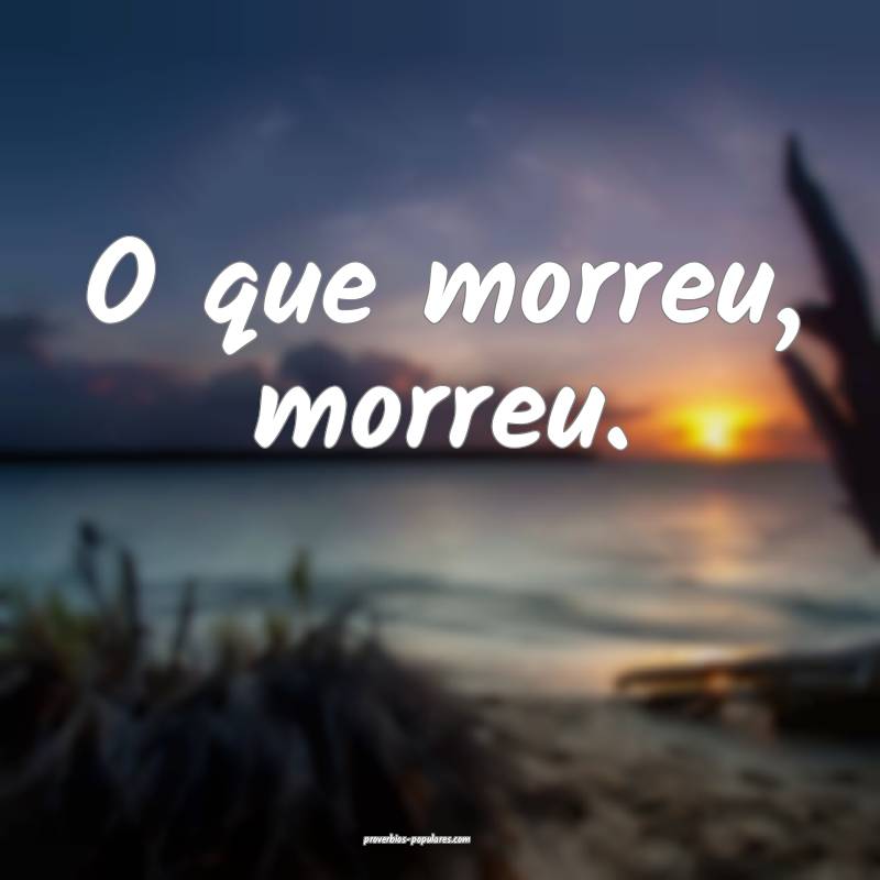 O que morreu, morreu.
...