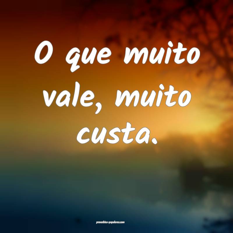 O que muito vale, muito custa.
...