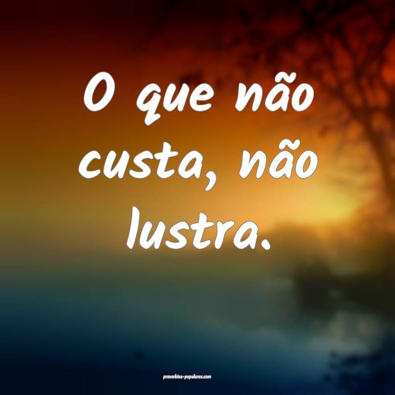 O que não custa, não lustra.
...