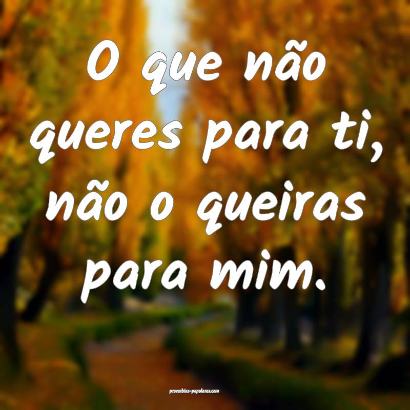 O que não queres para ti, não o queiras para mim ...