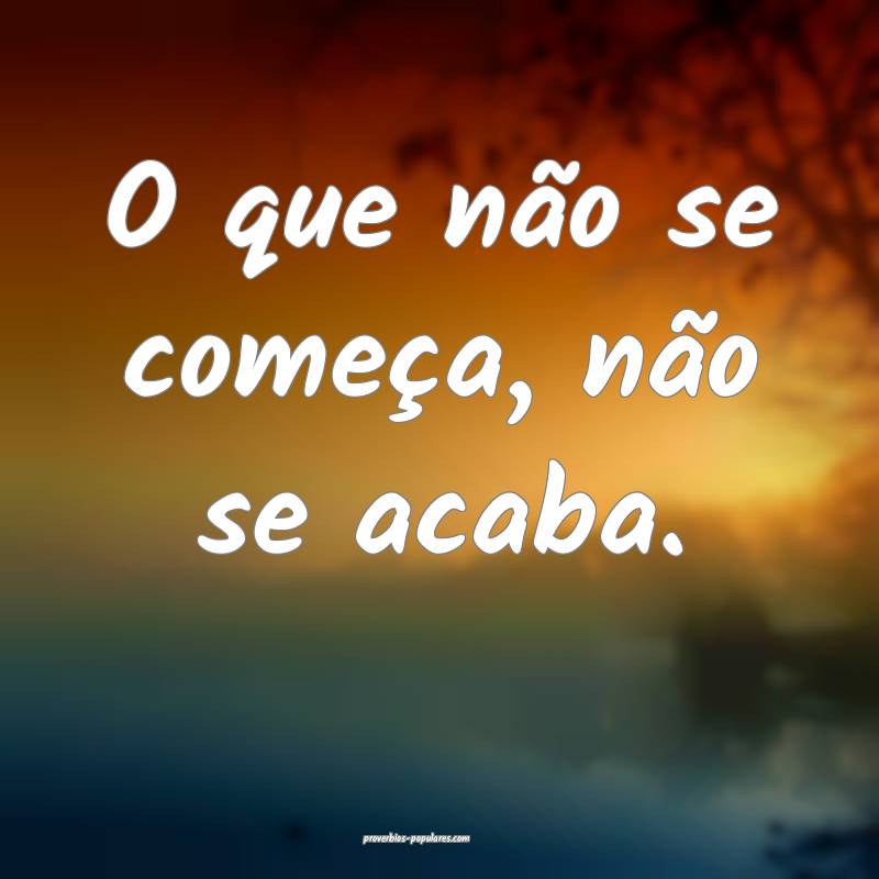 O que não se começa, não se acaba.
...
