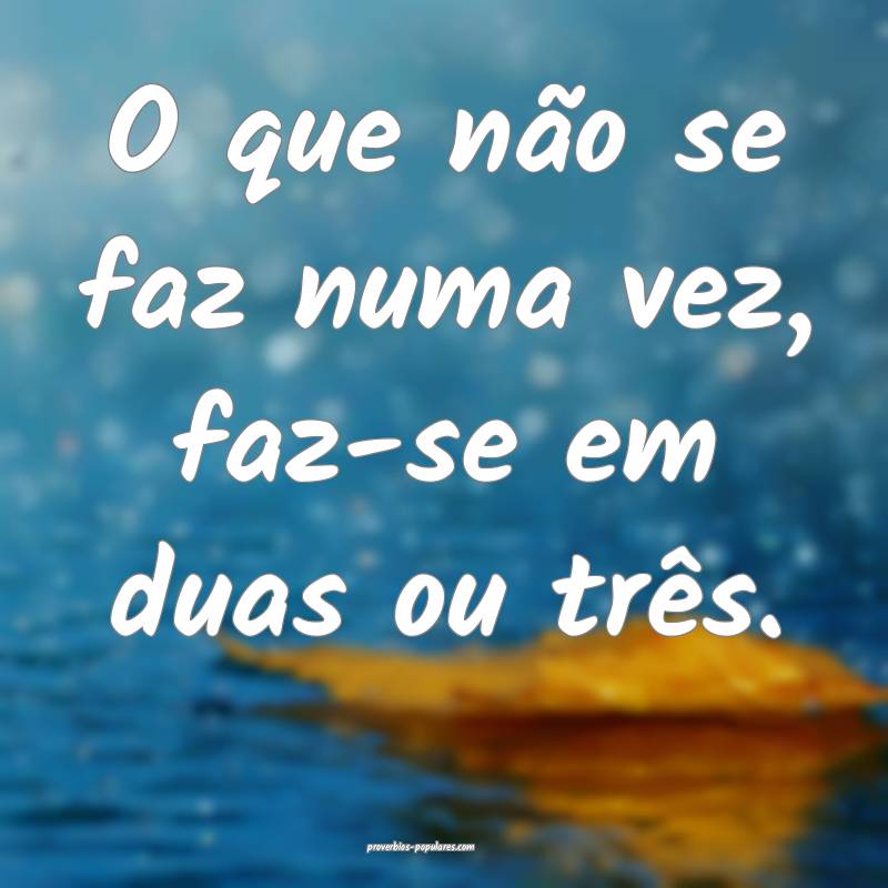 O que não se faz numa vez, faz-se em duas ou três.
...