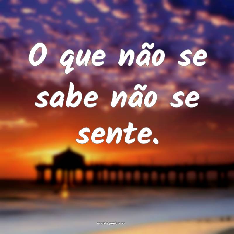 O que não se sabe não se sente.
 ...
