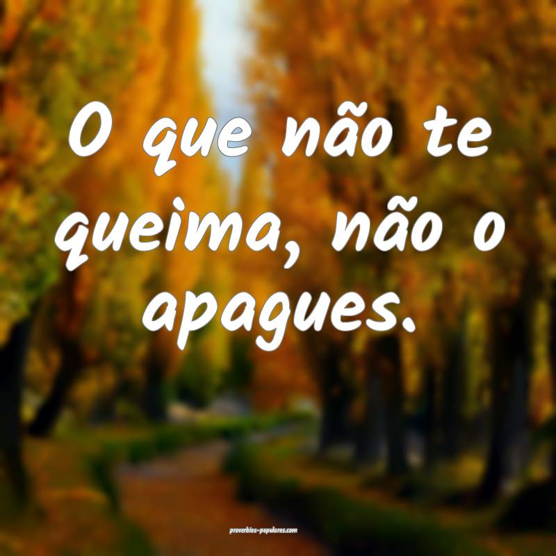 O que não te queima, não o apagues.
 ...