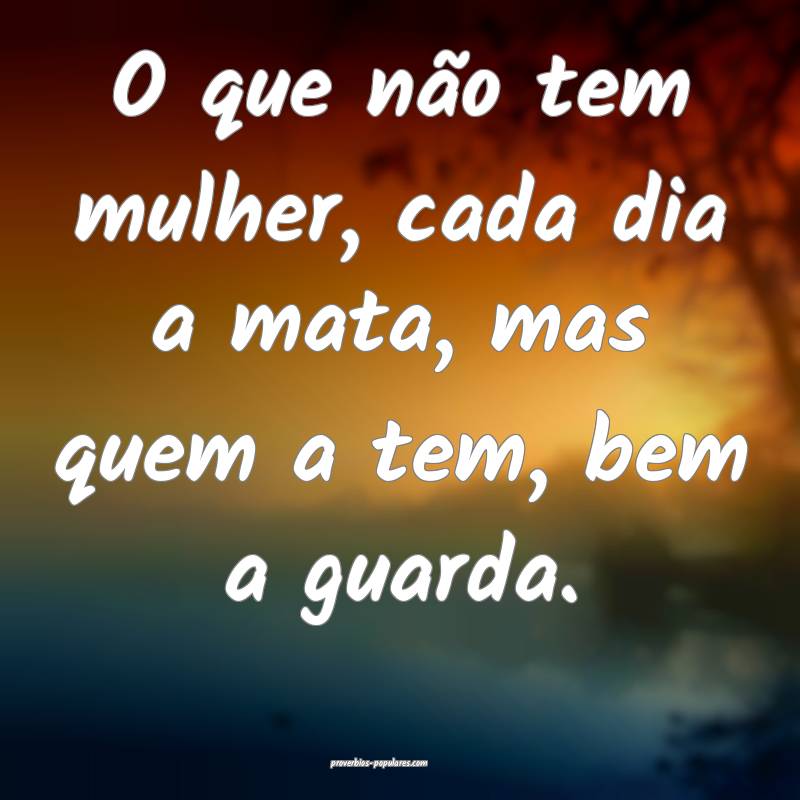 O que não tem mulher, cada dia a mata, mas quem a tem, bem a guarda.
...