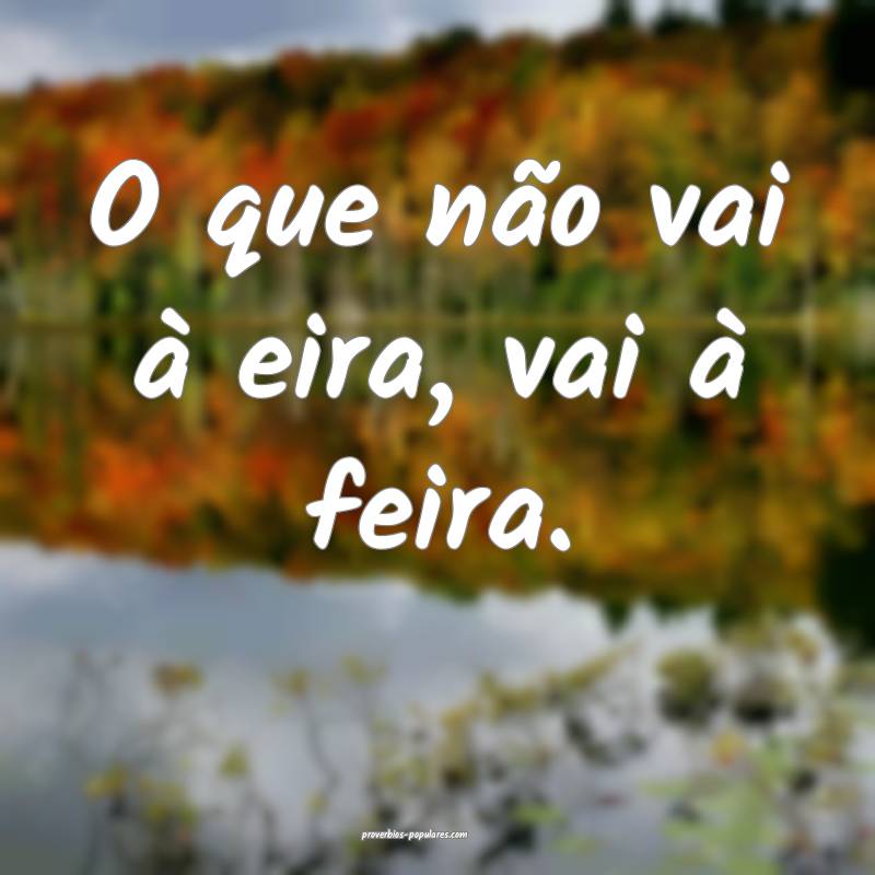 O que não vai à eira, vai à feira.
...