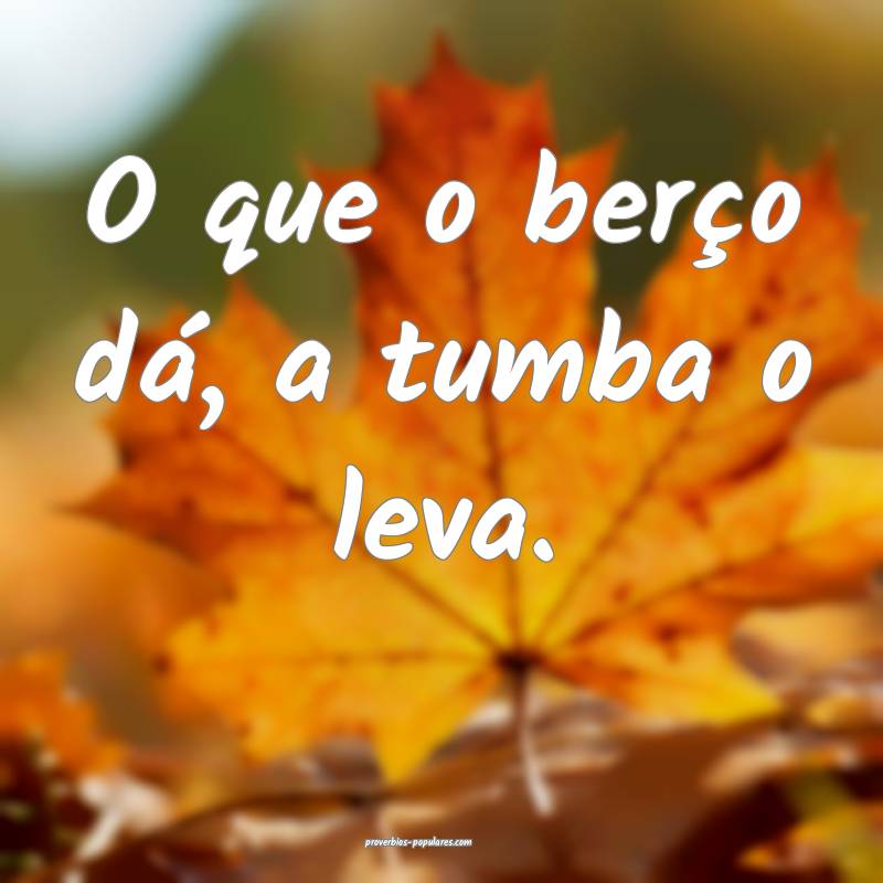 O que o berço dá, a tumba o leva.
 ...