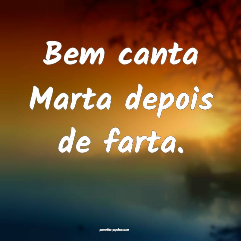 Bem canta Marta depois de farta.
...