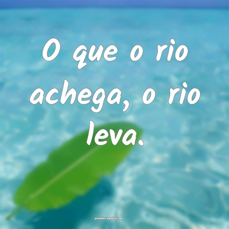 O que o rio achega, o rio leva.
 ...