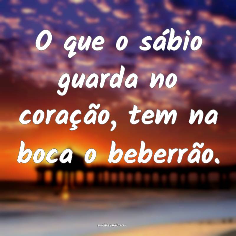 O que o sábio guarda no coração, tem na boca o beberrão.
...