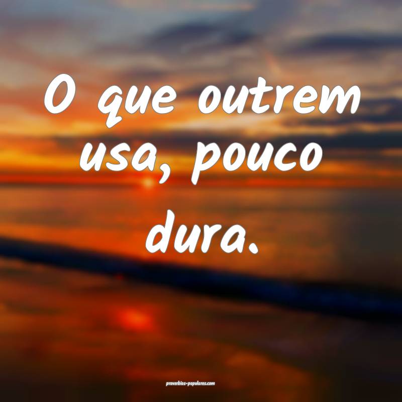 O que outrem usa, pouco dura.
...