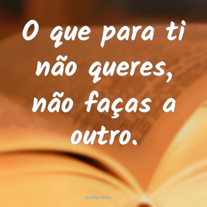O que para ti não queres, não faças a outro.
...