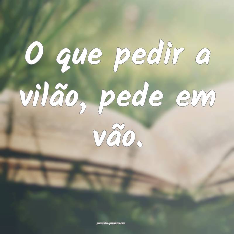 O que pedir a vilão, pede em vão.
...