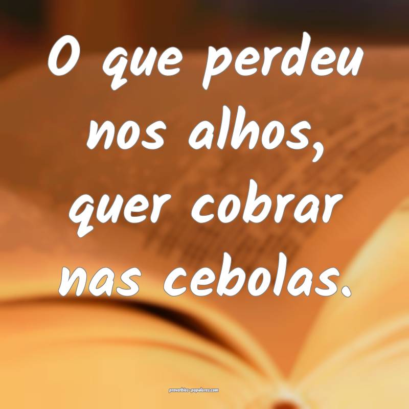 O que perdeu nos alhos, quer cobrar nas cebolas.
...