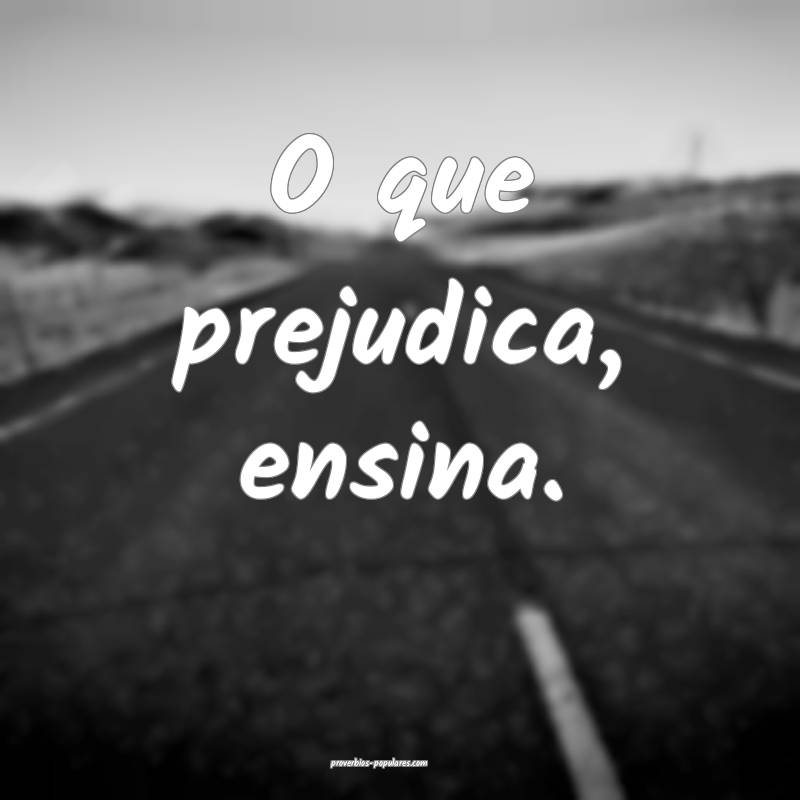 O que prejudica, ensina.
...