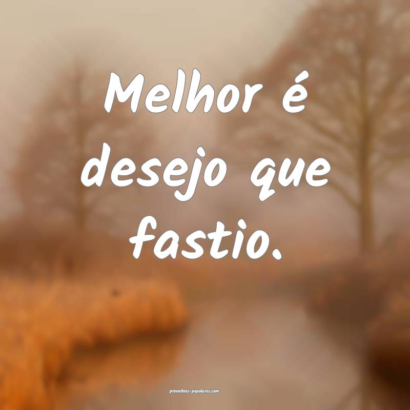 Melhor é desejo que fastio.
...