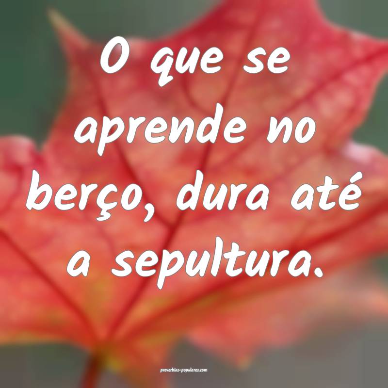 O que se aprende no berço, dura até a sepultura.
...