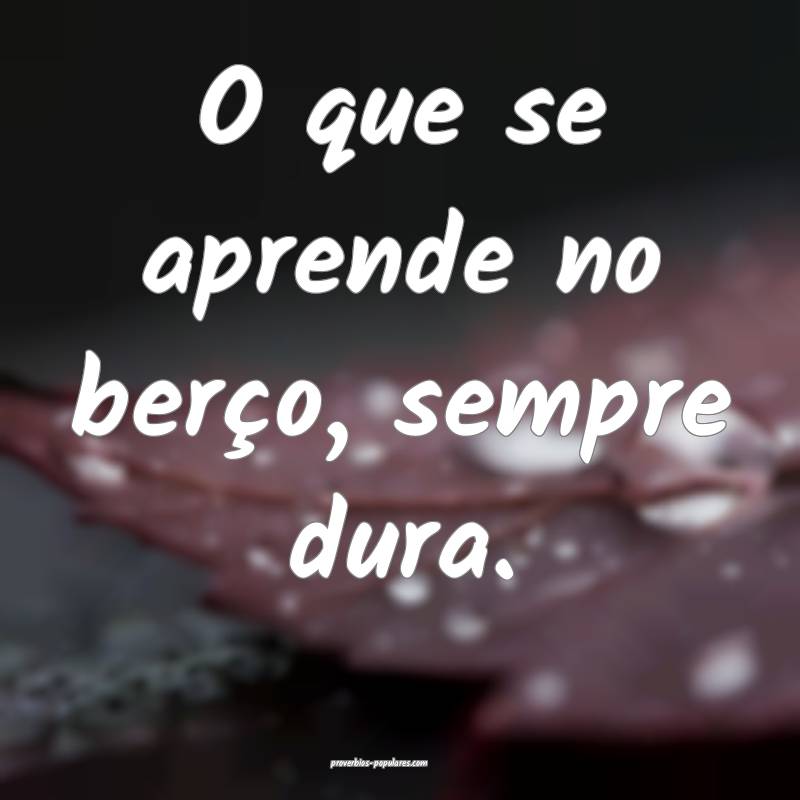 O que se aprende no berço, sempre dura.
...