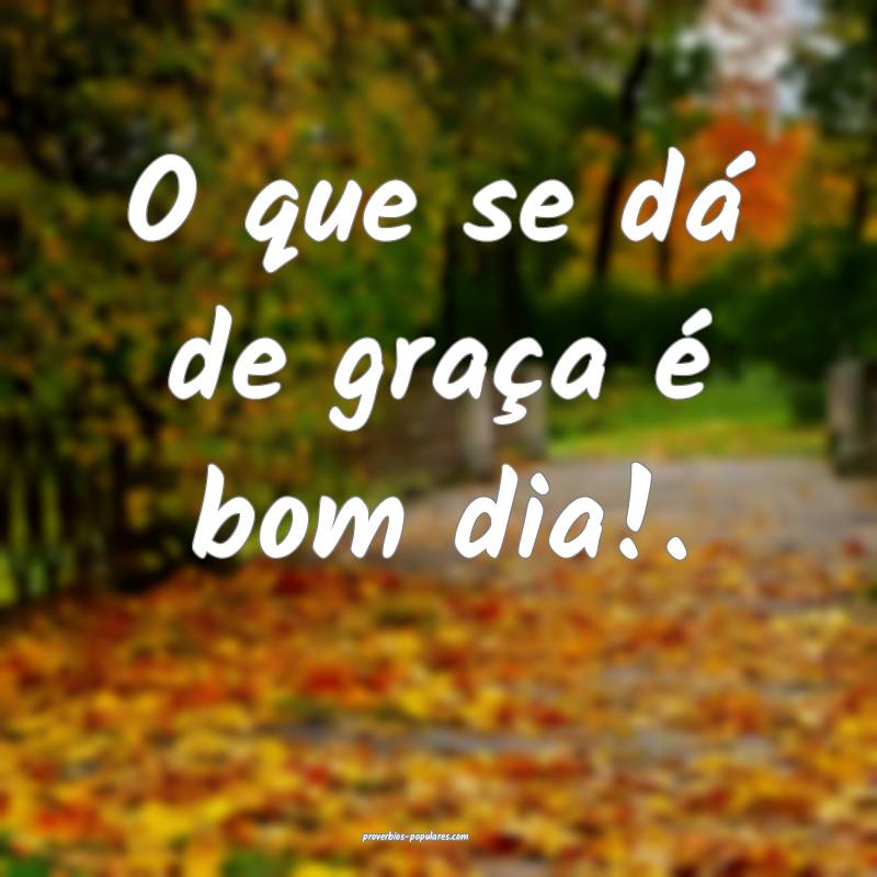 O que se dá de graça é bom dia!.
...