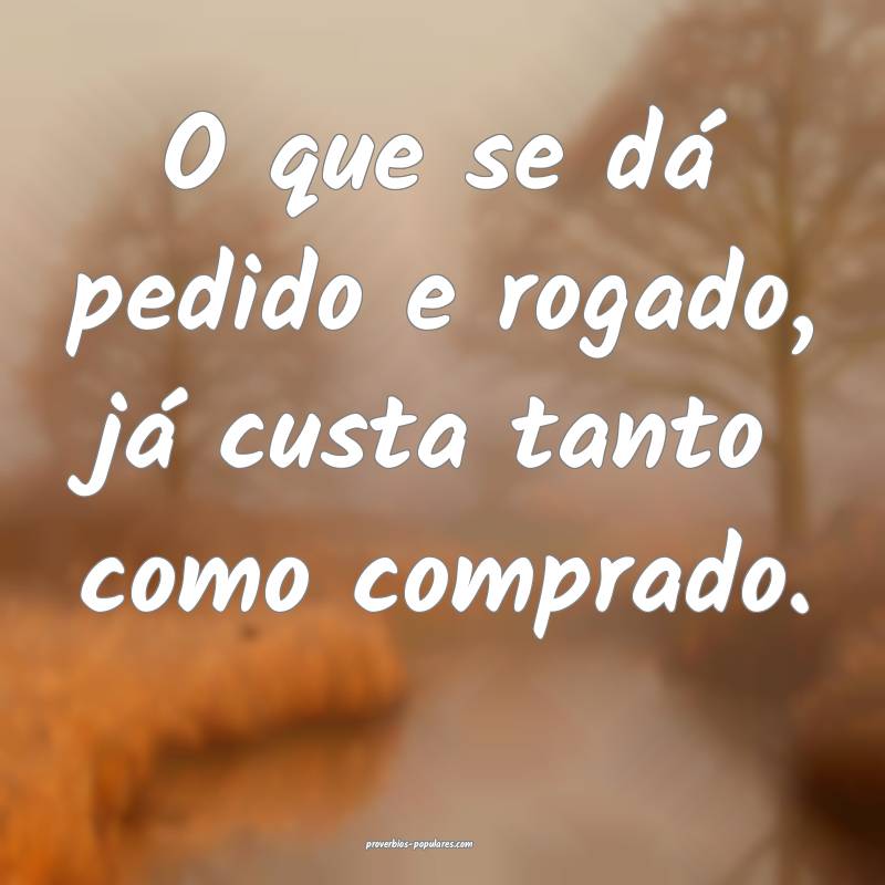 O que se dá pedido e rogado, já custa tanto como comprado.
...