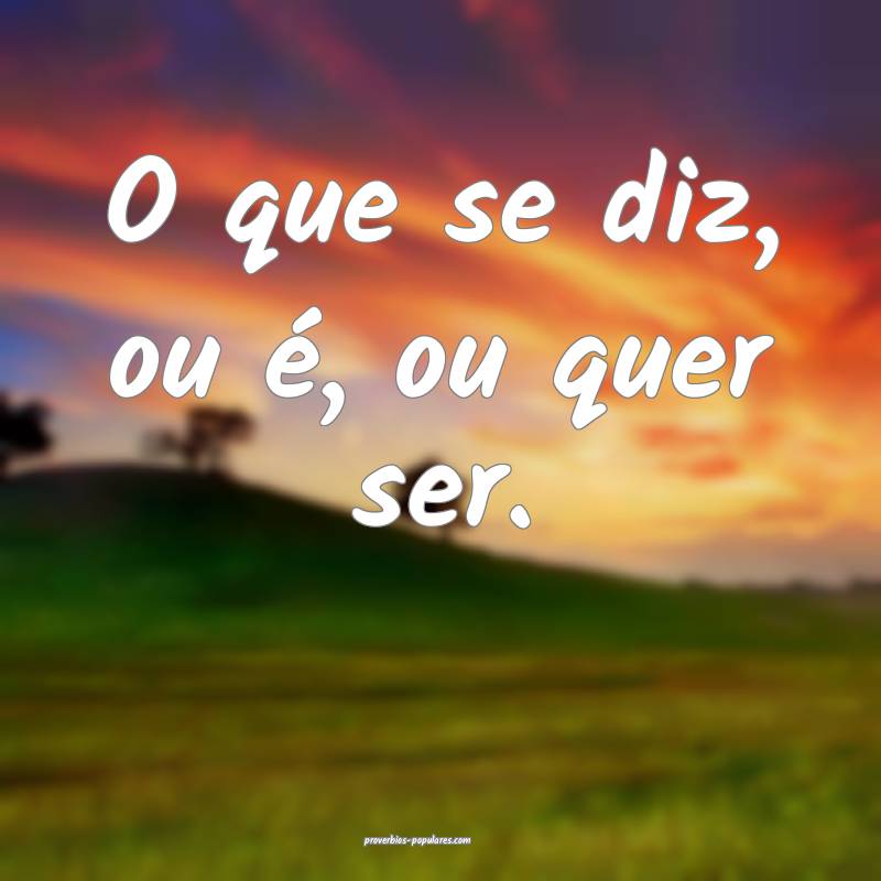 O que se diz, ou é, ou quer ser.
 ...