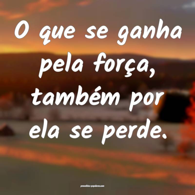 O que se ganha pela força, também por ela se perde.
...