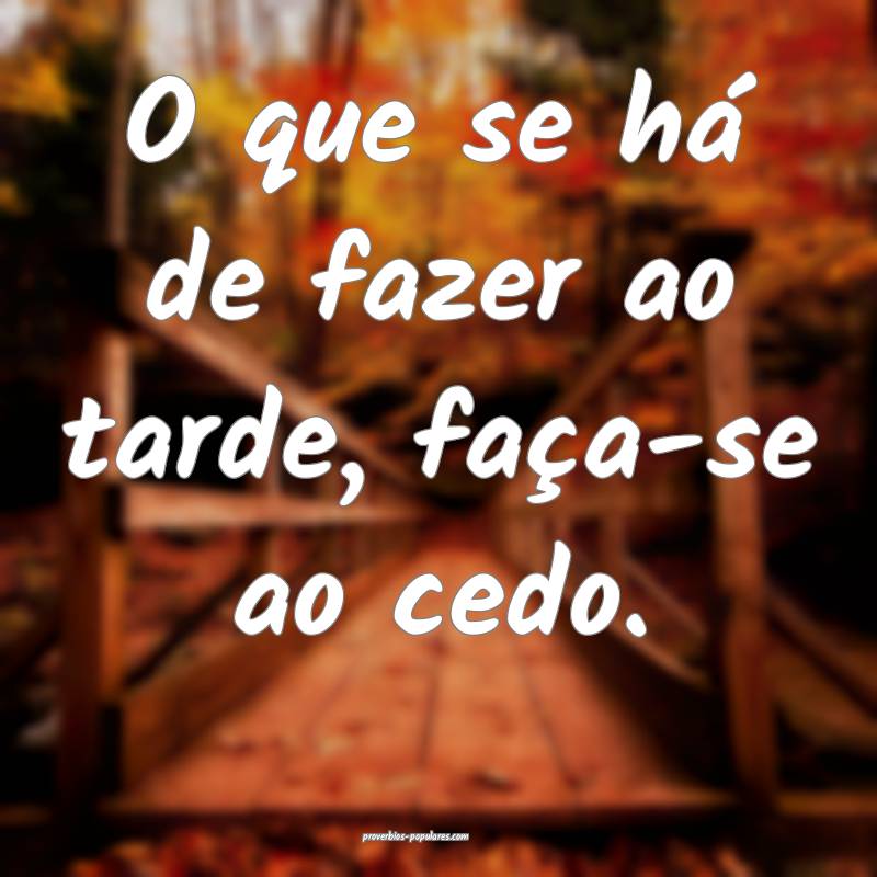 O que se há de fazer ao tarde, faça-se ao cedo.
...