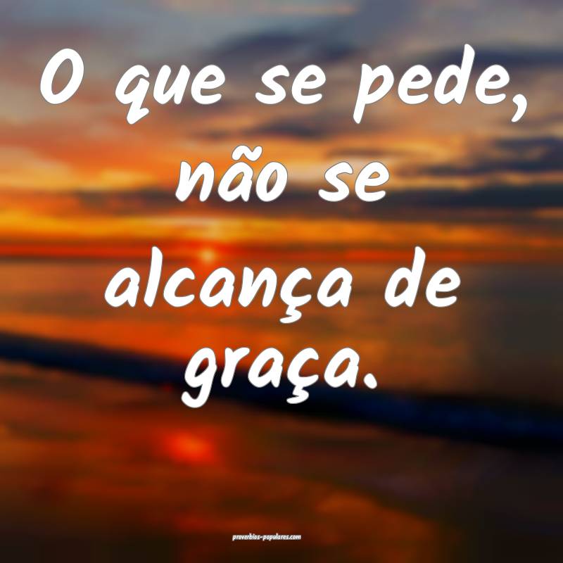 O que se pede, não se alcança de graça.
 ...