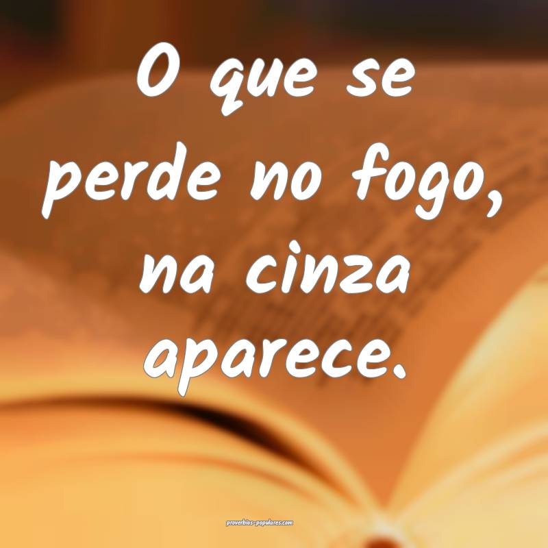 O que se perde no fogo, na cinza aparece.
...