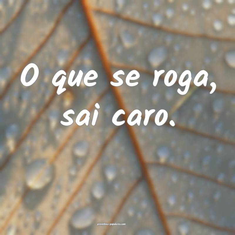 O que se roga, sai caro.
...