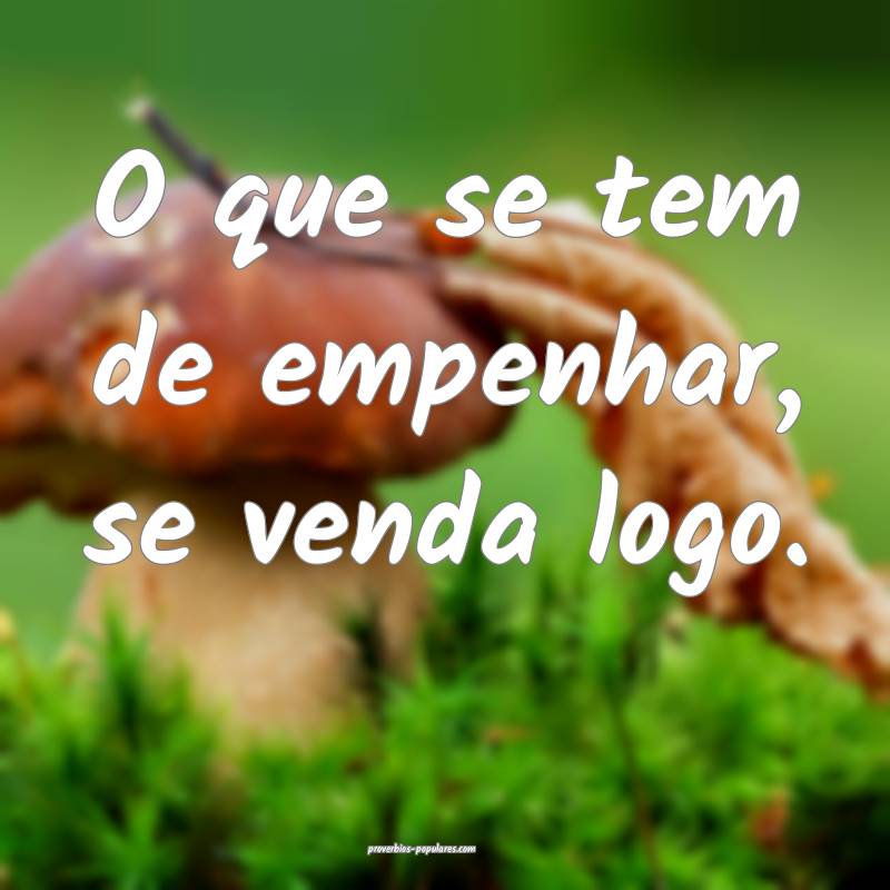 O que se tem de empenhar, se venda logo.
...