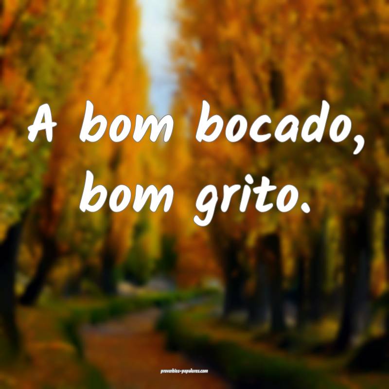 A bom bocado, bom grito.
...
