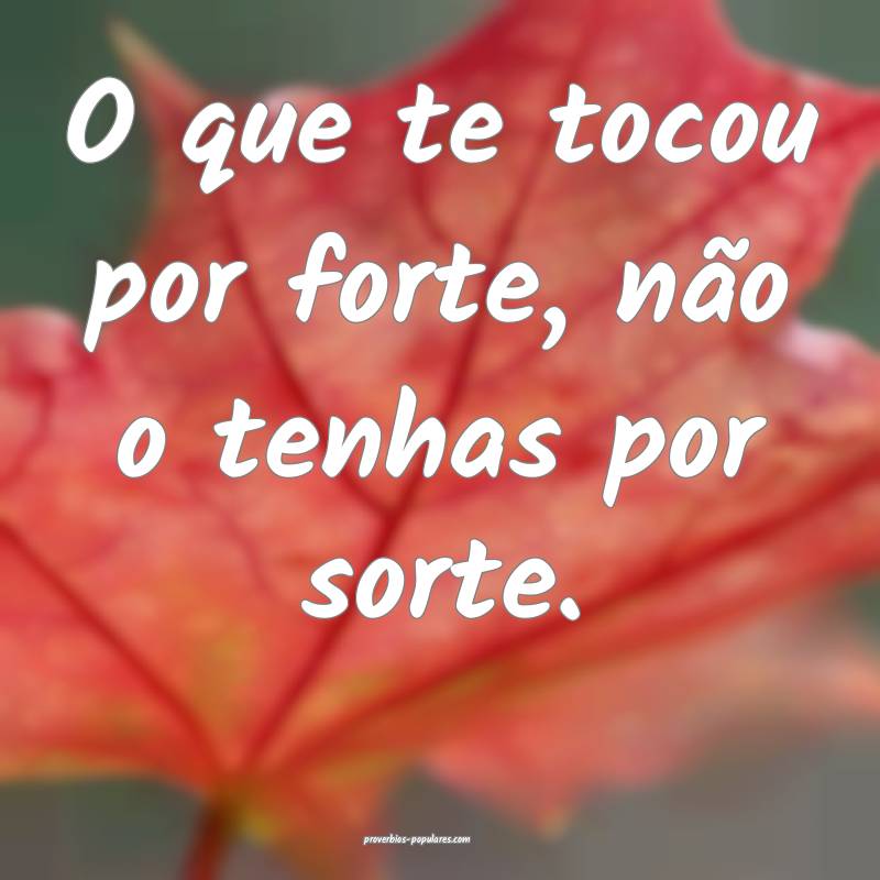 O que te tocou por forte, não o tenhas por sorte. ...