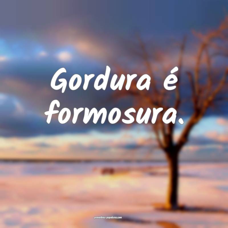 Gordura é formosura.
...