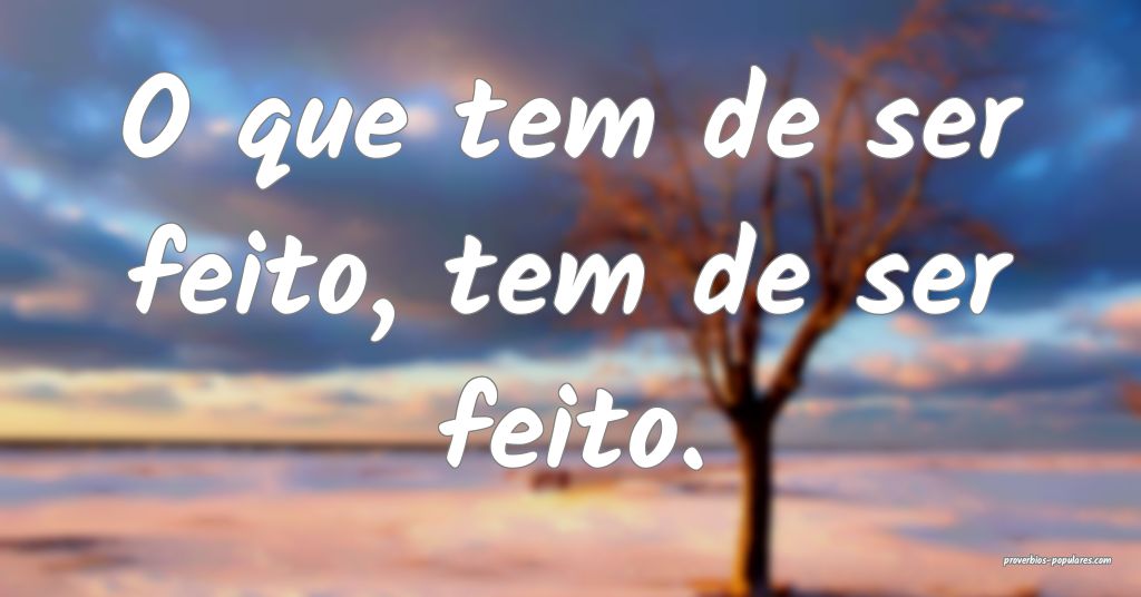 O que tem de ser feito, tem de ser feito.
...