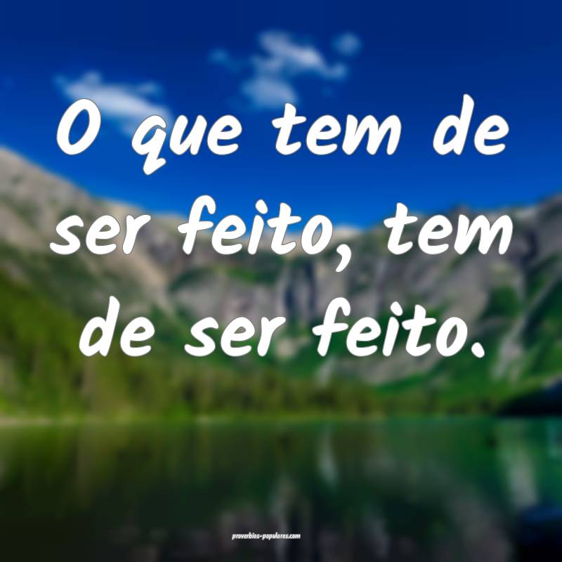 O que tem de ser feito, tem de ser feito.
...