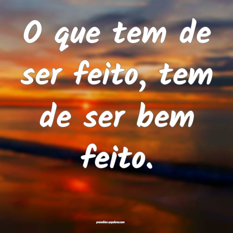 O que tem de ser feito, tem de ser bem feito.
...