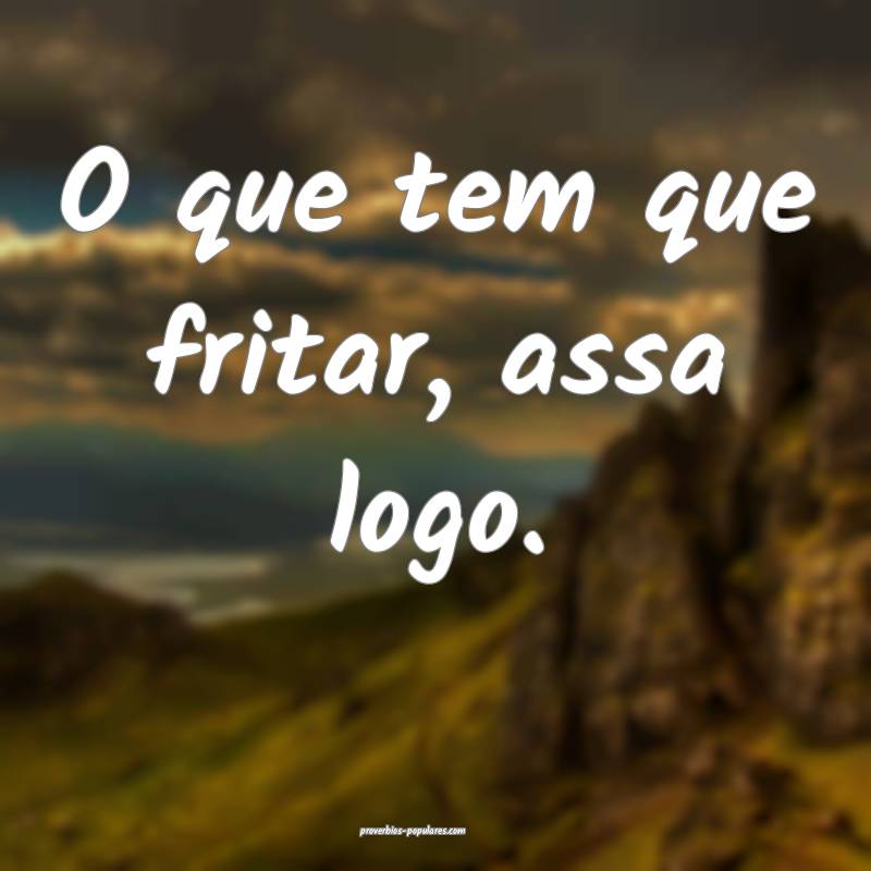 O que tem que fritar, assa logo.
...