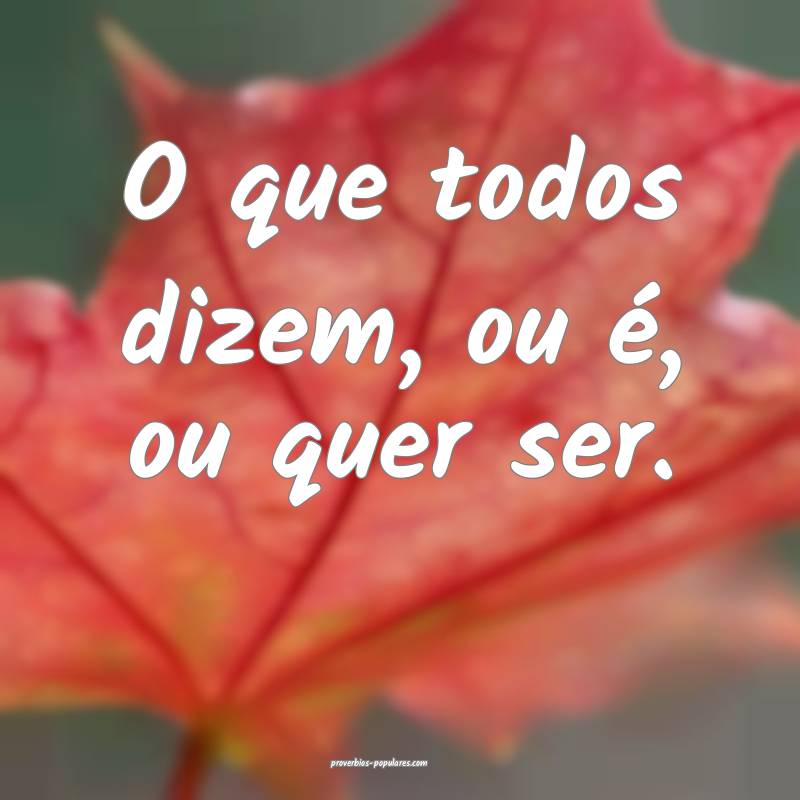 O que todos dizem, ou é, ou quer ser.
...