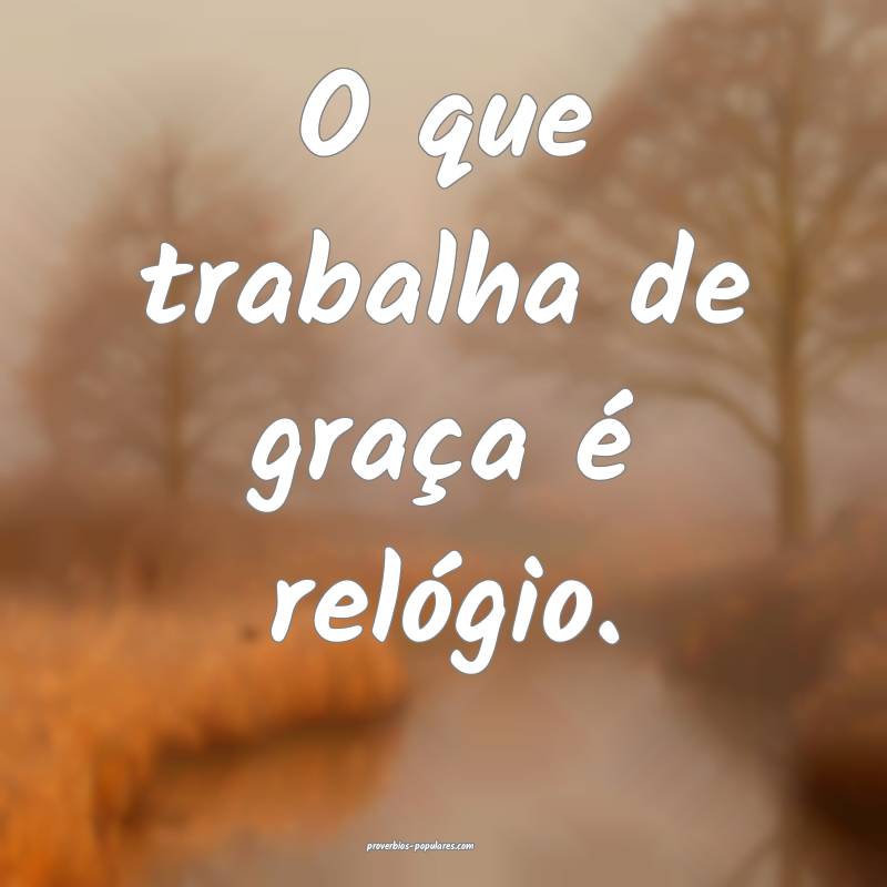 O que trabalha de graça é relógio.
...