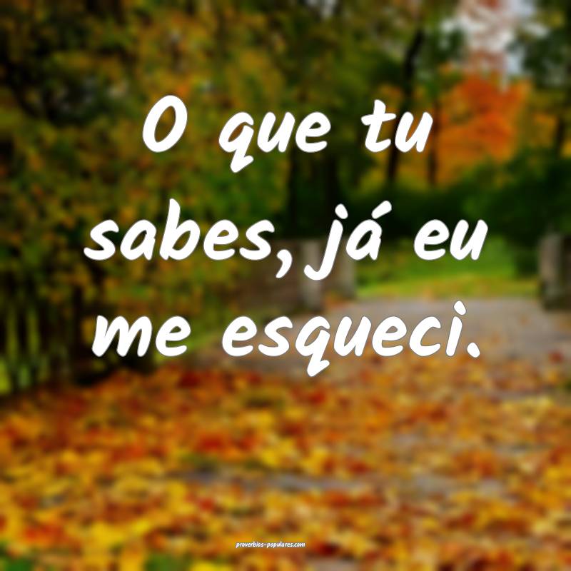 O que tu sabes, já eu me esqueci.
 ...