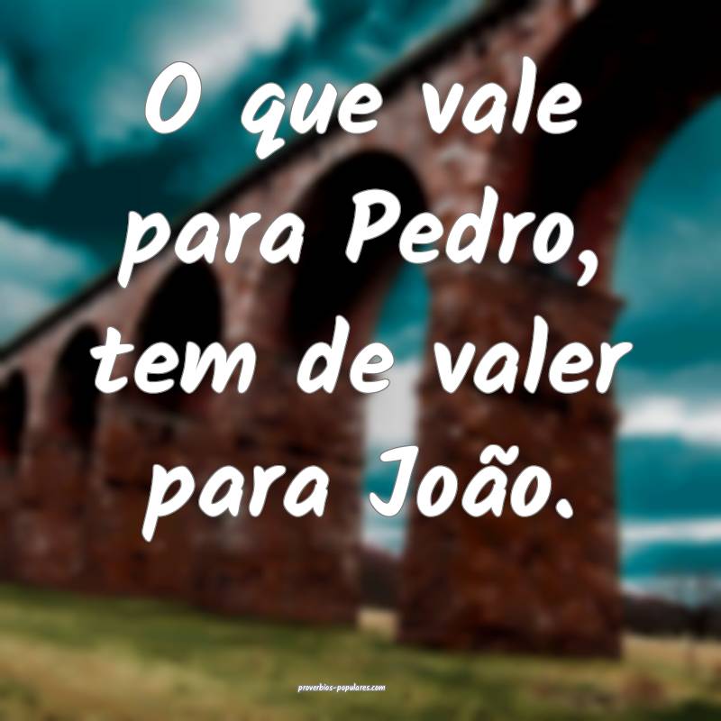 O que vale para Pedro, tem de valer para João.
...