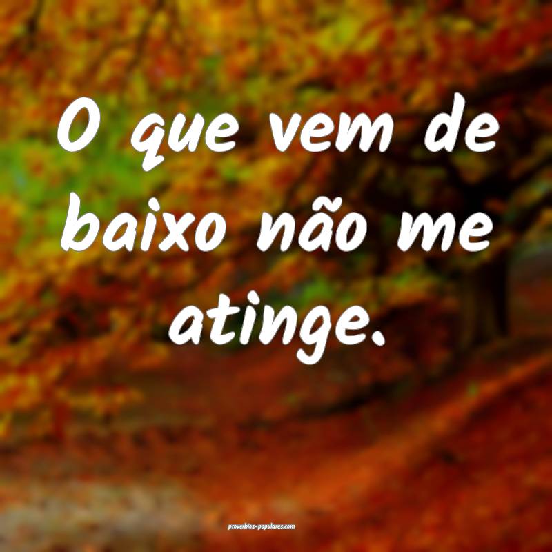 O que vem de baixo não me atinge.
...