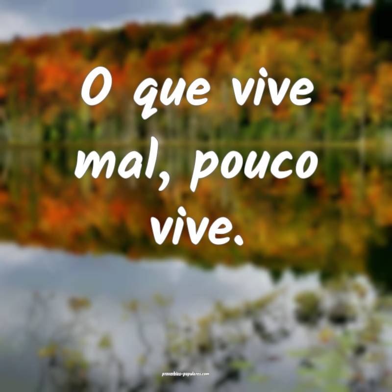 O que vive mal, pouco vive.
...