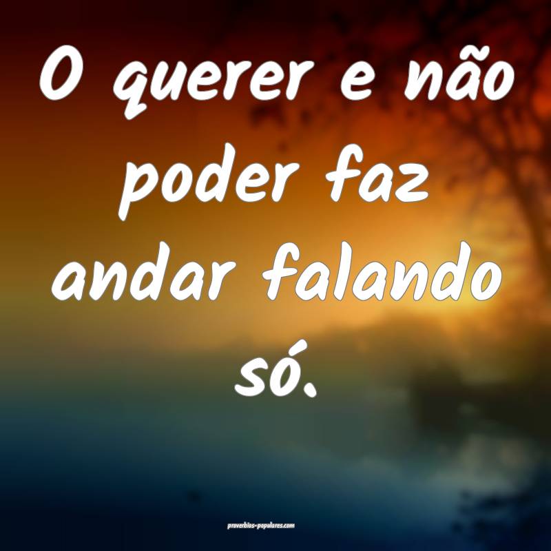 O querer e não poder faz andar falando só.
...
