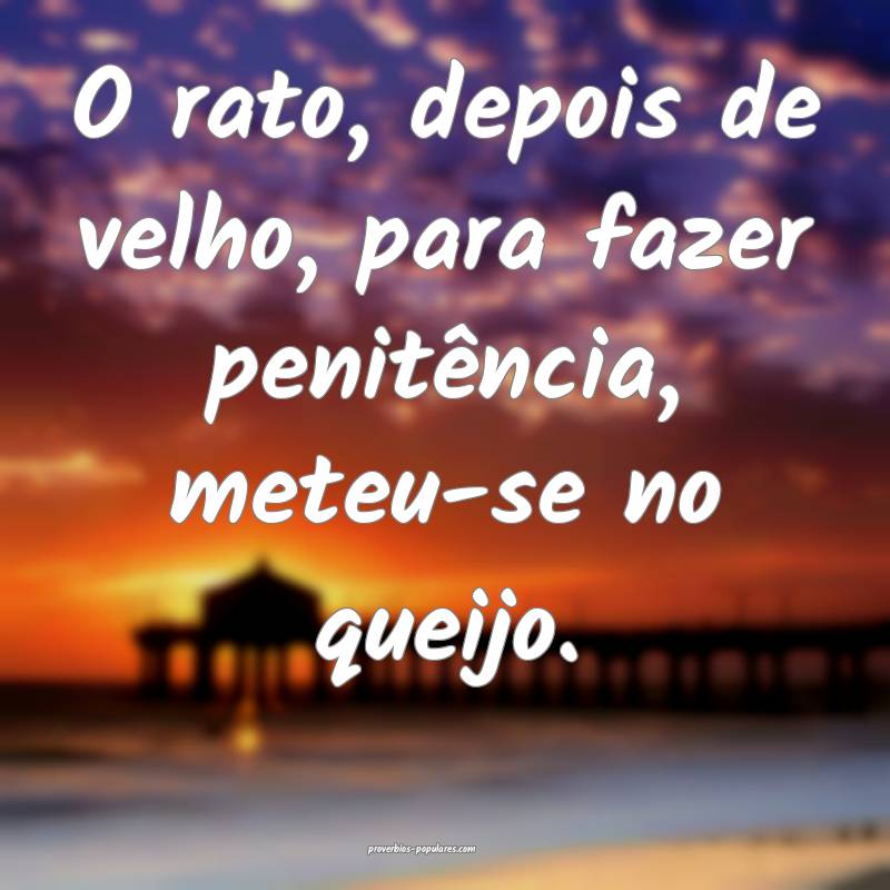 O rato, depois de velho, para fazer penitência, meteu-se no queijo.
...